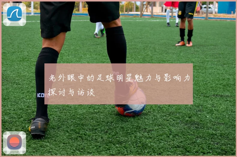 老外眼中的足球明星魅力与影响力探讨与访谈
