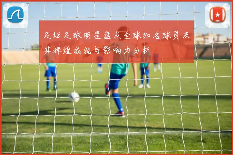 足坛足球明星盘点全球知名球员及其辉煌成就与影响力分析