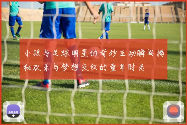 小孩与足球明星的奇妙互动瞬间揭秘欢乐与梦想交织的童年时光