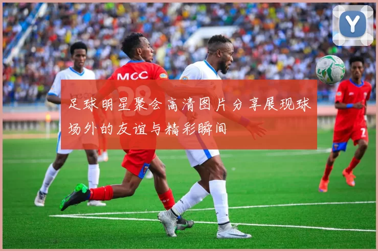 足球明星聚会高清图片分享展现球场外的友谊与精彩瞬间