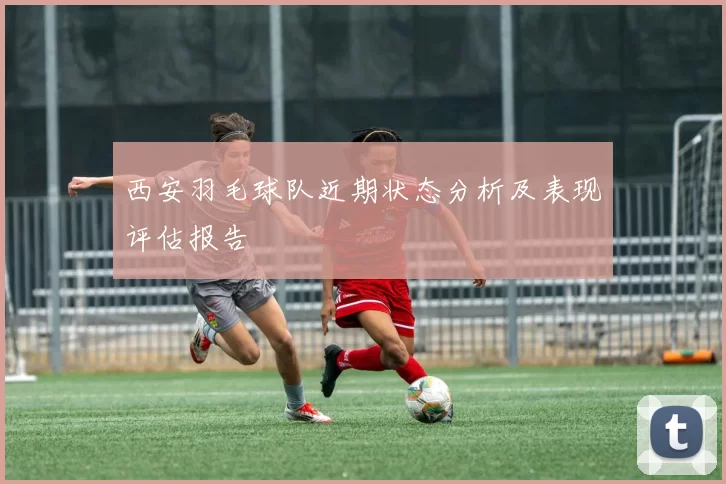 西安羽毛球队近期状态分析及表现评估报告