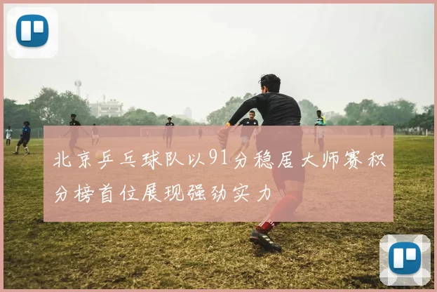 北京乒乓球队以91分稳居大师赛积分榜首位展现强劲实力