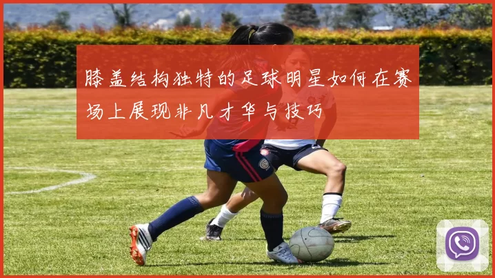 膝盖结构独特的足球明星如何在赛场上展现非凡才华与技巧