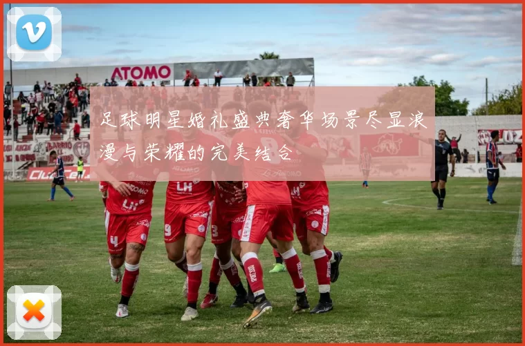 足球明星婚礼盛典奢华场景尽显浪漫与荣耀的完美结合