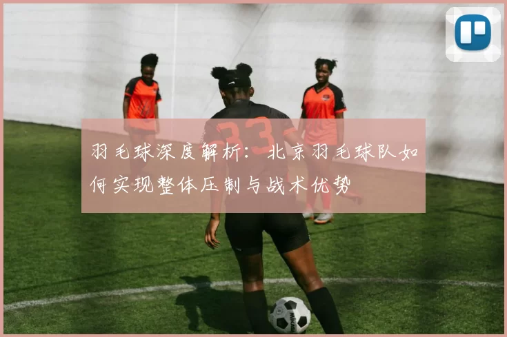 羽毛球深度解析：北京羽毛球队如何实现整体压制与战术优势