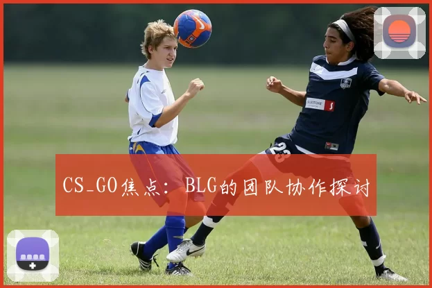 CS_GO焦点：BLG的团队协作探讨